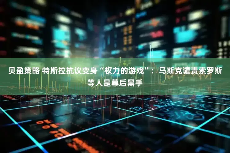 贝盈策略 特斯拉抗议变身“权力的游戏”：马斯克谴责索罗斯等人是幕后黑手