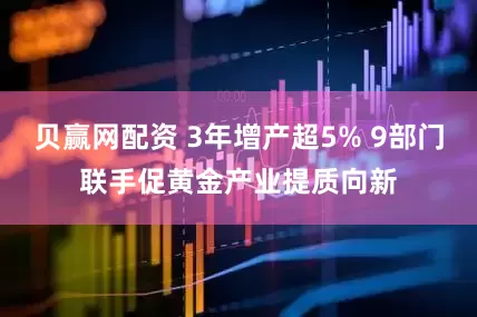 贝赢网配资 3年增产超5% 9部门联手促黄金产业提质向新