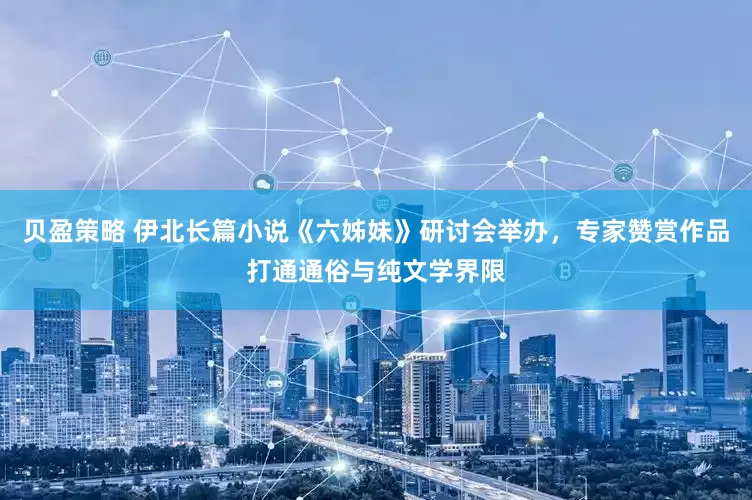 贝盈策略 伊北长篇小说《六姊妹》研讨会举办，专家赞赏作品打通通俗与纯文学界限