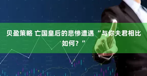 贝盈策略 亡国皇后的悲惨遭遇 “与你夫君相比如何？”