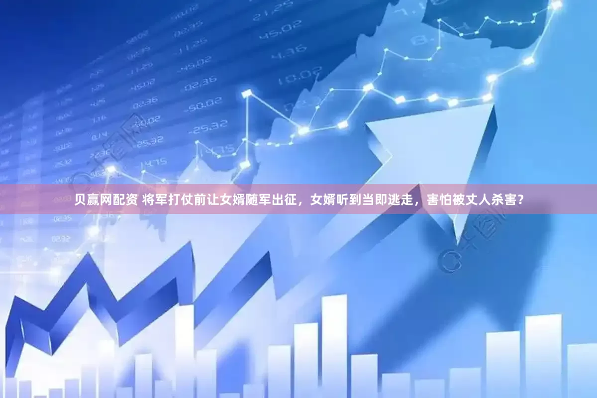 贝赢网配资 将军打仗前让女婿随军出征，女婿听到当即逃走，害怕被丈人杀害？