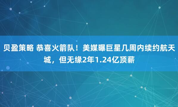 贝盈策略 恭喜火箭队！美媒曝巨星几周内续约航天城，但无缘2年1.24亿顶薪