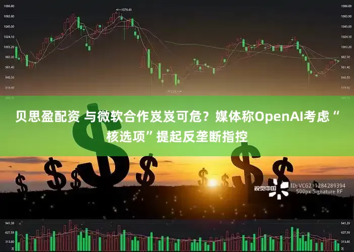 贝思盈配资 与微软合作岌岌可危？媒体称OpenAI考虑“核选项”提起反垄断指控