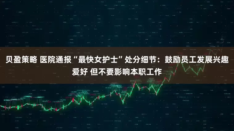 贝盈策略 医院通报“最快女护士”处分细节：鼓励员工发展兴趣爱好 但不要影响本职工作