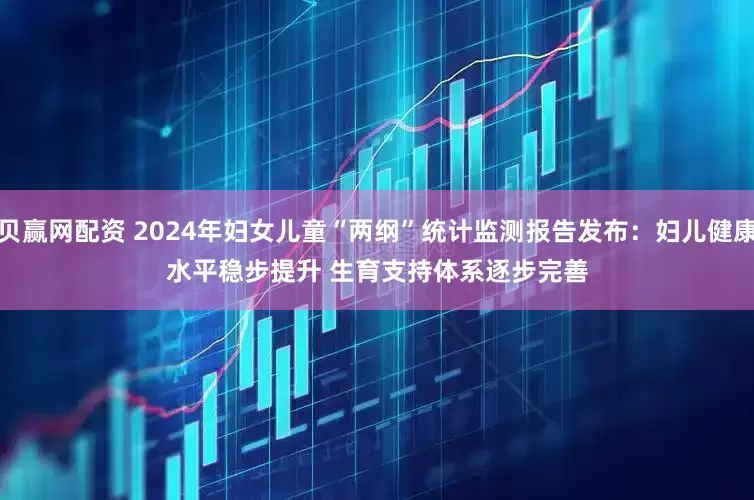 贝赢网配资 2024年妇女儿童“两纲”统计监测报告发布：妇儿健康水平稳步提升 生育支持体系逐步完善