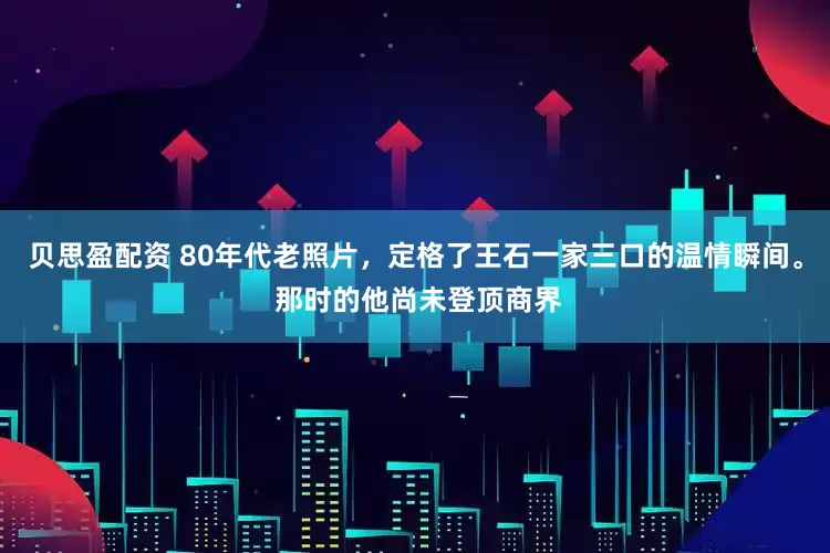 贝思盈配资 80年代老照片，定格了王石一家三口的温情瞬间。 那时的他尚未登顶商界